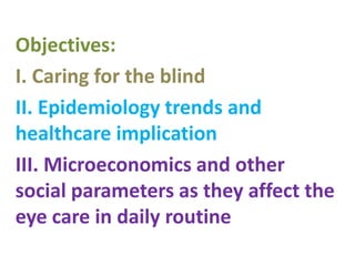 Objectives:
I. Caring for the blind
II. Epidemiology trends and
healthcare implication
III. Microeconomics and other
social parameters as they affect the
eye care in daily routine
 