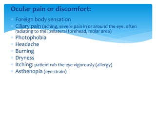 Ocular pain or discomfort:
 Foreign body sensation
 Ciliary pain (aching, severe pain in or around the eye, often
radiating to the ipsilateral forehead, molar area)
 Photophobia
 Headache
 Burning
 Dryness
 Itching: patient rub the eye vigorously (allergy)
 Asthenopia (eye strain)
 