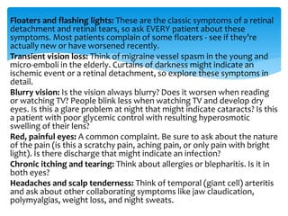 Floaters and flashing lights: These are the classic symptoms of a retinal
detachment and retinal tears, so ask EVERY patient about these
symptoms. Most patients complain of some floaters - see if they’re
actually new or have worsened recently.
Transient vision loss: Think of migraine vessel spasm in the young and
micro-emboli in the elderly. Curtains of darkness might indicate an
ischemic event or a retinal detachment, so explore these symptoms in
detail.
Blurry vision: Is the vision always blurry? Does it worsen when reading
or watching TV? People blink less when watching TV and develop dry
eyes. Is this a glare problem at night that might indicate cataracts? Is this
a patient with poor glycemic control with resulting hyperosmotic
swelling of their lens?
Red, painful eyes: A common complaint. Be sure to ask about the nature
of the pain (is this a scratchy pain, aching pain, or only pain with bright
light). Is there discharge that might indicate an infection?
Chronic itching and tearing: Think about allergies or blepharitis. Is it in
both eyes?
Headaches and scalp tenderness: Think of temporal (giant cell) arteritis
and ask about other collaborating symptoms like jaw claudication,
polymyalgias, weight loss, and night sweats.
 