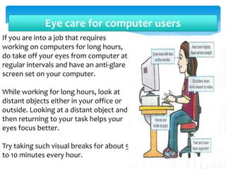 Eye care for computer users
If you are into a job that requires
working on computers for long hours,
do take off your eyes from computer at
regular intervals and have an anti-glare
screen set on your computer.
While working for long hours, look at
distant objects either in your office or
outside. Looking at a distant object and
then returning to your task helps your
eyes focus better.
Try taking such visual breaks for about 5
to 10 minutes every hour.
 