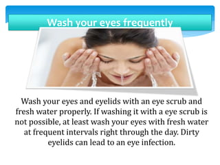 Wash your eyes frequently
Wash your eyes and eyelids with an eye scrub and
fresh water properly. If washing it with a eye scrub is
not possible, at least wash your eyes with fresh water
at frequent intervals right through the day. Dirty
eyelids can lead to an eye infection.
 