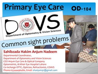 Primary Eye Care OD-104
Sahibzada Hakim Anjum Nadeem
Departmental Coordinator,
Department of Optometry and Vision Sciences
CEO Anjum Eye Care & Optical Company
Optometrist, Al-Khair Eye Hospital Lahore
Co-Incharge OTTC, Optician, Refractionist, COAVS
Phone:03344496480, Email: shanjum92@gmail.com
 