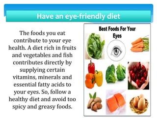 Have an eye-friendly diet
The foods you eat
contribute to your eye
health. A diet rich in fruits
and vegetables and fish
contributes directly by
supplying certain
vitamins, minerals and
essential fatty acids to
your eyes. So, follow a
healthy diet and avoid too
spicy and greasy foods.
 
