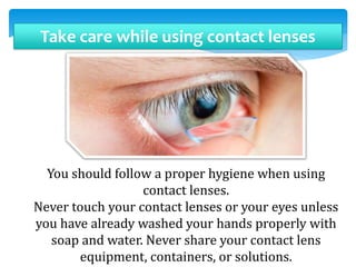 Take care while using contact lenses
You should follow a proper hygiene when using
contact lenses.
Never touch your contact lenses or your eyes unless
you have already washed your hands properly with
soap and water. Never share your contact lens
equipment, containers, or solutions.
 