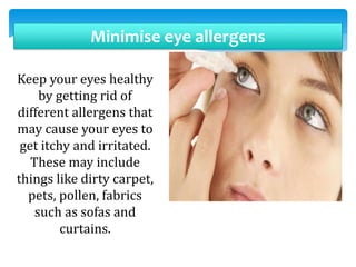 Minimise eye allergens
Keep your eyes healthy
by getting rid of
different allergens that
may cause your eyes to
get itchy and irritated.
These may include
things like dirty carpet,
pets, pollen, fabrics
such as sofas and
curtains.
 