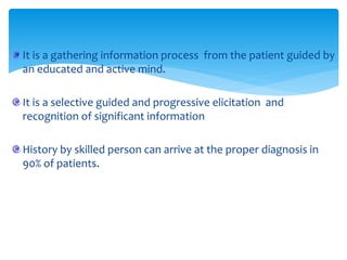 It is a gathering information process from the patient guided by
an educated and active mind.
It is a selective guided and progressive elicitation and
recognition of significant information
History by skilled person can arrive at the proper diagnosis in
90% of patients.
 