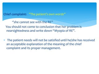 Chief complaint: ’’The patient’s own words’’
‘’she cannot see with the RE’’
You should not come to conclusion that her problem is
nearsightedness and write down “Myopia of RE”.
 The patient needs will not be satisfied until he/she has received
an acceptable explanation of the meaning of the chief
complaint and its proper management.
 
