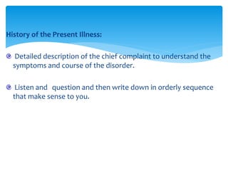 History of the Present Illness:
Detailed description of the chief complaint to understand the
symptoms and course of the disorder.
Listen and question and then write down in orderly sequence
that make sense to you.
 
