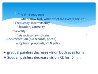 * The time sequence
when, How fast, what order did events occur?
* Frequency, intermittency
* location, Laterality
* Severity
* Associated symptoms *
Documentation (old records, photo)
e.g ptosis, proptosis, VII N palsy.
 gradual painless decrease vision both eyes for 1y.
 Sudden painless decrease vision RE for 10 min.
 