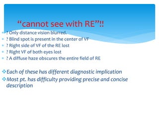 “cannot see with RE”!!
 ? Only distance vision blurred.
 ? Blind spot is present in the center of VF
 ? Right side of VF of the RE lost
 ? Right VF of both eyes lost
 ? A diffuse haze obscures the entire field of RE
Each of these has different diagnostic implication
Most pt. has difficulty providing precise and concise
description
 