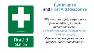 Eye Injuries
and First Aid Response
“We measure safety performance
by the number of incidents.
But let’s be clear…
it’s really not about incident rates…
it’s about people.
People who have faces, names,
families, hopes, and dreams.”
 