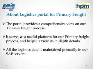 About Logistics portal for Primary Freight
 The portal provides a comprehensive view on our
Primary freight process.
 It serves as a useful platform for our Primary freight
process, and helps us view its in-depth details.
 All the logistics data is maintained primarily in our
SAP servers.
 