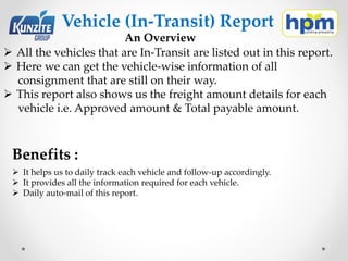 Vehicle (In-Transit) Report
An Overview
 All the vehicles that are In-Transit are listed out in this report.
 Here we can get the vehicle-wise information of all
consignment that are still on their way.
 This report also shows us the freight amount details for each
vehicle i.e. Approved amount & Total payable amount.
Benefits :
 It helps us to daily track each vehicle and follow-up accordingly.
 It provides all the information required for each vehicle.
 Daily auto-mail of this report.
 
