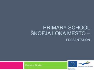 PRIMARY SCHOOL ŠKOFJA LOKA MESTO –   PRESENTATION   Katarina Drašler  