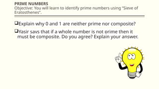 PRIME NUMBERS
Objective: You will learn to identify prime numbers using “Sieve of
Eratosthenes”.
Explain why 0 and 1 are neither prime nor composite?
Yasir says that if a whole number is not prime then it
must be composite. Do you agree? Explain your answer.
 