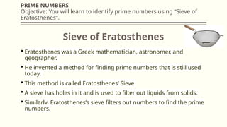 PRIME NUMBERS
Objective: You will learn to identify prime numbers using “Sieve of
Eratosthenes”.
 Eratosthenes was a Greek mathematician, astronomer, and
geographer.
 He invented a method for finding prime numbers that is still used
today.
 This method is called Eratosthenes’ Sieve.
 A sieve has holes in it and is used to filter out liquids from solids.
 Similarly, Eratosthenes’s sieve filters out numbers to find the prime
numbers.
Sieve of Eratosthenes
 