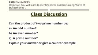 PRIME NUMBERS
Objective: You will learn to identify prime numbers using “Sieve of
Eratosthenes”.
Can the product of two prime number be:
a) An odd number?
b) An even number?
c) A prime number?
Explain your answer or give a counter example.
Class Discussion
 