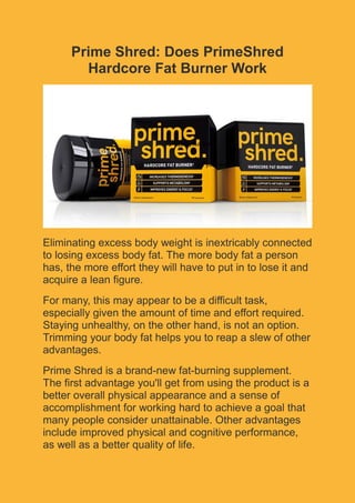 Prime Shred: Does PrimeShred
Hardcore Fat Burner Work
Eliminating excess body weight is inextricably connected
to losing excess body fat. The more body fat a person
has, the more effort they will have to put in to lose it and
acquire a lean figure.
For many, this may appear to be a difficult task,
especially given the amount of time and effort required.
Staying unhealthy, on the other hand, is not an option.
Trimming your body fat helps you to reap a slew of other
advantages.
Prime Shred is a brand-new fat-burning supplement.
The first advantage you'll get from using the product is a
better overall physical appearance and a sense of
accomplishment for working hard to achieve a goal that
many people consider unattainable. Other advantages
include improved physical and cognitive performance,
as well as a better quality of life.
Type your text
Type your text
 