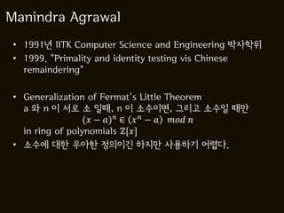Manindra Agrawal
 • 1991년 IITK Computer Science and Engineering 박사학위
 • 1999. "Primality and identity testing vis Chinese
   remaindering"

 • Generalization of Fermat's Little Theorem
   a 와 n 이 서로 소 일때, n 이 소수이면, 그리고 소수일 때만
                  ( − ) ∈   −   
   in ring of polynomials ℤ[]
 • 소수에 대한 우아한 정의이긴 하지만 사용하기 어렵다.
 