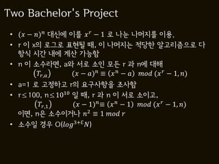 Two Bachelor's Project
 • ( − ) 대신에 이를   − 1 로 나눈 나머지를 이용.
 • r 이 x의 로그로 표현될 때, 이 나머지는 적당한 알고리즘으로 다
   항식 시간 내에 계산 가능함
 • n 이 소수라면, a와 서로 소인 모든 r 과 n에 대해
          ,  ( − ) ≡   −   (  − 1, )
 • a=1 로 고정하고 r의 요구사항을 조사함
 • r≤100, n≤1010 일 때, r 과 n 이 서로 소이고,
        ,1    ( − 1) ≡   − 1  (  − 1, )
   이면, n은 소수이거나 2 ≡ 1  
 • 소수일 경우 O(3+ℇ )
 