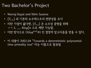 Two Bachelor's Project
 • Neeraj Kayal and Nitin Saxena
 •   ,1 과 기존의 소수테스트의 연관성을 조사
 • 리만 가설이 옳다면, ,1 은 소수성 증명을 위해
                      2
   r = 2, ..., 42  으로 제한 가능함.
 • 이런 방식으로 O(6+ℇ ) 인 결정적 알고리즘을 얻을 수 있다.

 • 이 내용이 2002.04 "Towards a deterministic polynomial
   time primality test" 라는 이름으로 발표됨
 