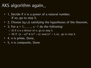 AKS algorithm again..
 • 1. Decide if n is a power of a natural number.
      If so, go to step 5.
 • 2. Choose (q,r,s) satisfying the hypotheses of the theorem.
 • 3. For a = 1, . . . , s−1 do the following:
    – (i) If a is a divisor of n, go to step 5.
    – (ii) If (������ − ������)������ ≢ ������ ������ − ������ ������������������ (������ ������ − 1, ������), go to step 5.
 • 4. n is prime. Done.
 • 5. n is composite. Done
 