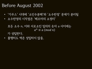 Before August 2002
 • '가우스' 시대에 '소인수분해'와 '소수판정' 문제가 분리됨
 • 소수판정의 시작점은 '페르마의 소정리'

   모든 소수 n, 이와 서로소인 임의의 숫자 a 사이에는
                 ≡   
   가 성립한다.
 • 불행히도 역은 성립하지 않음.
 