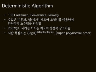 Deterministic Algorithm
 • 1983 Adleman, Pomerance, Rumely
 • 수많은 이론과, 일반화된 페르마 소정리를 이용하여
   완전하게 소수임을 판정함
 • 2002년이 되기전 까지는 최고의 결정적 알고리즘
 • 시간 복잡도는 (log )(log log log ) . (super-polynomial order)
 