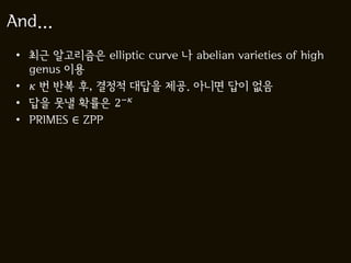And...
 • 최근 알고리즘은 elliptic curve 나 abelian varieties of high
   genus 이용
 •  번 반복 후, 결정적 대답을 제공. 아니면 답이 없음
 • 답을 못낼 확률은 2−
 • PRIMES ∈ ZPP
 
