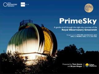 PrimeSky
A gentle stroll through the night sky, courtesy of the
         Royal Observatory Greenwich

               Brought to you by SVG, RSS, microformats, open
                     APIs, the WURFL, iCAL, and the one web.




          Presented by Tom Hume
                and Bryan Rieger
 