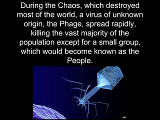 During the Chaos, which destroyed
most of the world, a virus of unknown
origin, the Phage, spread rapidly,
killing the vast majority of the
population except for a small group,
which would become known as the
People.
 