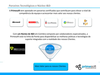 Parceiros Tecnológicos e Núcleo I&D
A Primesoft tem apostado em parcerias certificadas que contribuam para elevar o nível de
          competência da equipa e acrescentar mais valor aos nossos clientes.




    Com um Núcleo de I&D em Coimbra composto por colaboradores especializados, a
 Primesoft está na linha da frente para disponibilizar as melhoras práticas e tecnologias de
                 suporte integradas com a realidade dos nossos Clientes.


                                          Núcleo de
                                             I&D
                                          Primesoft




                             Mais Valor para os nossos Clientes
 