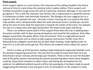 Prime suspect.
Prime suspect's genre is a crime drama, this is because of the setting situated in the drama
and use of mise on scene shows the costume to be in police clothes. Prime suspect use’s
multiple conventions to get across the role of a particular character although, in one case the
go against it. This is with the character Jane Tenison she is represented as a powerful woman
in comparison to other male dominate characters. The Dialogue she uses suggests her as a
superior role. For example she says ‘ I do have a name’ meaning she is as equal to the other
male workers and is compassionate about her work and wants to be in control you can also
tell by her tone of voice what her expression is towards the matter of the scene. For example
she says it in a deep voice with sighs during them she shown to be angry and fed up.
      There is an ambient sound used in Prime suspect firstly when the man is walking down
the prison corridor with his keys causing atmosphere and mood for the audience. Also a Non
diegetic sound when the police officer visits the prisoner. There is a high pitched sound
involving instruments such as violins to add suspense and tension, further more this is
followed on by a diegetic sound with the jail door when shutting, made slightly louder to
show he’s in a cell and cannot get out. This informs the audience where about the scene is
set.
      There is a close up of the prisoner reading a book showing his expression towards it and
the situation happening around him. This also lets the audience know that there isn't any
lively hood in prison and you cannot enjoy your freedom. There is then an over the shoulder
shot of the police woman interviewing the parents questioning about where there daughter
could be, shows there emotions to what is been said setting the atmosphere for the
audience. An additional ambient sound is of the train passing by, it has been made to sound
exaggerating the dramatic scene and gives a over all atmosphere on the audience's views.
 