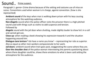 Sound..        Prime suspect.
Paragraph 1- genre= Crime drama because of the setting and costume use of mise on
scene. Conventions used when woman is in charge, against convention. (how is she
represented)
  Ambient sound of the keys when man is walking down prison with his keys causing
  atmosphere for the watching audience.
  Non diegetic sound when the police officer visits the prisoner there is a high pitched
  sound used with things such as violins to add suspense and tension.
  Followed by
  diegetic sound with the jail door when shutting, made slightly louder to show he’s in a cell
  and cannot get out,
  Close up- when reading a book showing his expression towards it and the situation
  happening around him.
  Dialogue-Jane tenison ‘I do have a name you know’ – representing her role as superior.
  Also as equal as other men workers compassionate to her work.
  Jail doors- ambient sound when train goes past, exaggerating the scene where they are.
  Over the shoulder shot of the police woman interviewing the parents questioning about
  where there daughter could be, shows there emotions to what is been said setting the
  atmosphere for the audience.
 