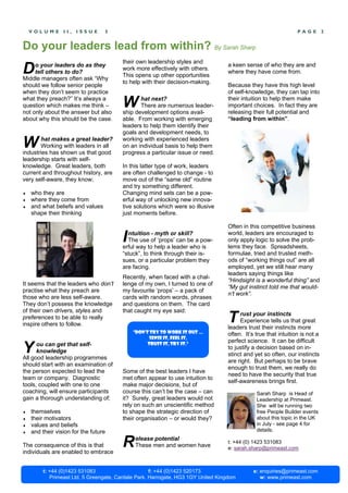 VOLUME       II,   ISSUE      5                                                                             PAGE         2


Do your leaders lead from within? By Sarah Sharp
                                        their own leadership styles and
D    o your leaders do as they
     tell others to do?
Middle managers often ask “Why
                                        work more effectively with others.
                                        This opens up other opportunities
                                                                                  a keen sense of who they are and
                                                                                  where they have come from.
                                        to help with their decision-making.
should we follow senior people                                                    Because they have this high level
when they don’t seem to practice                                                  of self-knowledge, they can tap into
what they preach?” It’s always a
question which makes me think –
not only about the answer but also
                                        W      hat next?
                                               There are numerous leader-
                                        ship development options avail-
                                                                                  their intuition to help them make
                                                                                  important choices. In fact they are
                                                                                  releasing their full potential and
about why this should be the case.      able. From working with emerging          “leading from within”.
                                        leaders to help them identify their
                                        goals and development needs, to

W      hat makes a great leader?
       Working with leaders in all
industries has shown us that good
                                        working with experienced leaders
                                        on an individual basis to help them
                                        progress a particular issue or need.
leadership starts with self-
knowledge. Great leaders, both          In this latter type of work, leaders
current and throughout history, are     are often challenged to change - to
very self-aware, they know;             move out of the “same old” routine
                                        and try something different.
♦   who they are                        Changing mind sets can be a pow-
♦   where they come from                erful way of unlocking new innova-
♦   and what beliefs and values         tive solutions which were so illusive
    shape their thinking                just moments before.

                                                                                  Often in this competitive business

                                        I ntuition - myth or skill?
                                          The use of ‘props’ can be a pow-
                                        erful way to help a leader who is
                                                                                  world, leaders are encouraged to
                                                                                  only apply logic to solve the prob-
                                                                                  lems they face. Spreadsheets,
                                        “stuck”, to think through their is-       formulae, tried and trusted meth-
                                        sues, or a particular problem they        ods of “working things out” are all
                                        are facing.                               employed, yet we still hear many
                                                                                  leaders saying things like
                                        Recently, when faced with a chal-
                                                                                  “Hindsight is a wonderful thing” and
It seems that the leaders who don’t     lenge of my own, I turned to one of
                                                                                  “My gut instinct told me that would-
practise what they preach are           my favourite ‘props’ – a pack of
                                                                                  n’t work”.
those who are less self-aware.          cards with random words, phrases
They don’t possess the knowledge        and questions on them. The card
of their own drivers, styles and        that caught my eye said:
preferences to be able to really
inspire others to follow.
                                                                                  T    rust your instincts
                                                                                       Experience tells us that great
                                                                                  leaders trust their instincts more
                                             “Don’t try to work it out …          often. It’s true that intuition is not a
                                                    sense it, feel it,
                                                                                  perfect science. It can be difficult
Y     ou can get that self-
      knowledge
All good leadership programmes
                                                   trust it, try it.”
                                                                                  to justify a decision based on in-
                                                                                  stinct and yet so often, our instincts
                                                                                  are right. But perhaps to be brave
should start with an examination of
                                                                                  enough to trust them, we really do
the person expected to lead the         Some of the best leaders I have
                                                                                  need to have the security that true
team or company. Diagnostic             met often appear to use intuition to
                                                                                  self-awareness brings first.
tools, coupled with one to one          make major decisions, but of
coaching, will ensure participants      course this can’t be the case – can                   Sarah Sharp is Head of
gain a thorough understanding of;       it? Surely, great leaders would not                   Leadership at Primeast.
                                        rely on such an unscientific method                   She will be running two
♦   themselves                          to shape the strategic direction of                   free People Builder events
♦   their motivators                    their organisation – or would they?                   about this topic in the UK
♦   values and beliefs                                                                        in July - see page 4 for
♦   and their vision for the future                                                           details.

The consequence of this is that
individuals are enabled to embrace
                                        R    elease potential
                                             These men and women have
                                                                                  t: +44 (0) 1423 531083
                                                                                  e: sarah.sharp@primeast.com



         t: +44 (0)1423 531083                       f: +44 (0)1423 520173                   e: enquiries@primeast.com
            Primeast Ltd, 5 Greengate, Cardale Park, Harrogate, HG3 1GY United Kingdom          w: www.primeast.com
 