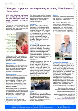 VOLUME         II,      ISSUE   5                                                                                   PAGE     3



   How good is your succession planning for retiring Baby Boomers?
   By Sue Jackson

 Will your company lose more               older workers approaching, and post          Support
 than just the familiar faces of           retirement will support the process of       Employers can support the transition
 its older employees when the              talent liberation and development            into retirement by providing retirees
 baby boomer generation                    and provide an evaluation and                with information and coaching.
                                           assessment platform.
 retires?
                                                                                        The process of coaching is an
                                           Motivation                                   opportunity for older people to
 You can tap into retirees’ talents and    Mentors will be better motivated             consider what their ideal retirement
 knowledge in a way that serves            when there is a benefit exchange.            will look like, their feelings about
 everybody well and encourages the         This has many advantages. Skills             retirement and how they can move
 best of knowledge transfer.               and experience that were to be lost          forward to a rewarding, interesting
                                           can be retained and developed and            and sustaining chapter in their lives.
                                           the mentor if trained and given time
    Baby Boomer                            to develop mentoring skills, possibly
    “A person born                         with the assistance of external
            during a                       training, is given a sense of worth
temporary peak in                          and value at a time of significant
      the birth-rate,                      change in their life.
    specifically the
 one that occurred                         Inspire sharing
          in several                       So, in what other ways might older
 countries, notably                        workers be inspired to give their
  the USA and the                          information freely and completely?
       UK, between                         Baby boomers who have worked for
  1945 and 1965.”                          40+ years of their lives will view
                                           retirement in a variety of ways; for
                                           some it will be freeing and allow the
 As the acceleration in baby boomer        realisation of their aspirations and for
 retirement begins, these are issues       others it will be fraught with
 facing many employers. Baby               uncertainty.
 boomers are a defining generation.
                                           The years committed to work may be
                                           rewarded with time to pursue                 Coaching for retirement
 Changing times                                                                         Coaching for retirement provides the
                                           hobbies, see friends and family,
 Born between the years of optimism,                                                    retiree with a ‘space to evolve’, to be
                                           volunteer and perhaps take special
 reform and liberalisation, they have                                                   curious and challenged about their
                                           holidays. Others may develop their
 seen many changes over their life-                                                     future and to consider opportunities
                                           entrepreneurial side taking an idea or
 times, not least of which is their                                                     and constraints. If retirement coach-
                                           vision and turning it into a business
 increase in life expectancy.                                                           ing is provided by the employer, then
                                           either through financial need, the
                                           realisation of an ambition or a              the circle of knowledge transfer can
 Losing potential                                                                       be completed; individuals leave
                                           chance to change.
 These employees have picked up a                                                       feeling valued, respected and
 wealth of knowledge and gained                                                         empowered and those who remain
 much valuable insight from their                                                       benefit from the enrichment of their
 working life and experience. If they                                                   wisdom and mentoring while observ-
 leave with that knowledge and                                                          ing the values of the company and
 wisdom internalised it is lost to the                                                  therefore work to continue and
 company and the resource cannot                                                        develop the success of the company.
 easily be replaced.
 Providing a vehicle for comprehen-                                                             Guest writer, Sue Jackson is
 sive knowledge transfer from retirees                                                     Principal at Whitespace Coaching
 is therefore invaluable in maintaining    Income                                             www.whitespacecoaching.com
 your company’s status, financial          Older people are now forming a
 buoyancy and competitive edge.            larger proportion of the entrepreneu-         Warwick Abbott is head of Coaching
                                           rial population as demographic                       at Primeast, contact him on:
                                           change, improved health, altruism                             t: +44 (0) 1423 531083
 Harnessing talent
 Mentoring of younger and less             and the need to supplement income                e: warwick.abbott@primeast.com
 experienced staff by these skilled        become more important.



        t: +44 (0)1423 531083                       f: +44 (0)1423 520173                     e: enquiries@primeast.com
           Primeast Ltd, 5 Greengate, Cardale Park, Harrogate, HG3 1GY United Kingdom            w: www.primeast.com
 