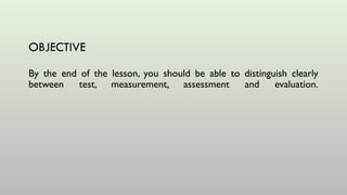OBJECTIVE
By the end of the lesson, you should be able to distinguish clearly
between test, measurement, assessment and evaluation.
 