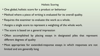 Holistic Scoring
• One global, holistic score for a product or behaviour
• Method where a piece of writing is evaluated for its overall quality.
• Requires the examiner to evaluate the work as a whole.
• Assigns a single score to represent a weighting of the whole work.
• The score is based on a general impression
• Often accomplished by placing essays in designated piles that represent
different degrees of quality
• Most appropriate for extended-response essays in which responses are not
limited and are generally long
 