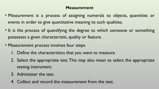 Measurement
• Measurement is a process of assigning numerals to objects, quantities or
events in order to give quantitative meaning to such qualities.
• It is the process of quantifying the degree to which someone or something
possesses a given characteristic, quality or feature.
• Measurement process involves four steps
1. Define the characteristics that you want to measure.
2. Select the appropriate test.This may also mean to select the appropriate
testing instrument.
3. Administer the test.
4. Collect and record the measurement from the test.
 