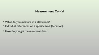 Measurement Cont’d
• What do you measure in a classroom?
• Individual differences on a specific trait (behavior).
• How do you get measurement data?
 