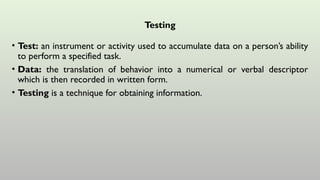Testing
• Test: an instrument or activity used to accumulate data on a person’s ability
to perform a specified task.
• Data: the translation of behavior into a numerical or verbal descriptor
which is then recorded in written form.
• Testing is a technique for obtaining information.
 
