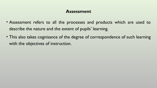 Assessment
• Assessment refers to all the processes and products which are used to
describe the nature and the extent of pupils’ learning.
• This also takes cognisance of the degree of correspondence of such learning
with the objectives of instruction.
 