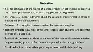 Evaluation
• It is the estimation of the worth of a thing, process or programme in order to
reach meaningful decisions about that thing, process or programme.
• The process of making judgments about the results of measurement in terms of
the purpose of the measurement.
• Evaluation often includes recommendations for constructive action.
• Teachers evaluate how well or to what extent their students are achieving
instructional outcomes.
• Teachers also evaluate students at the end of the year to determine whether
they are suitably prepared for the work expected at the next grade level.
• Good evaluation requires data gathering for informed decision making
 