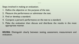 Evaluation cont’d
Steps involved in making an evaluation;
1. Define the objective or the purpose of the test.
2. Measure the performance or administer the test.
3. Find or develop a standard.
4. Compare a person’s performance on the test to a standard.
5. Make the evaluation then discuss and distribute the results in the most
appropriate manner.
REVIEW: Distinguish clearly between testing, assessment, measurement and
evaluation.
 