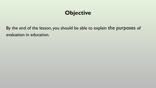 Objective
By the end of the lesson, you should be able to explain the purposes of
evaluation in education.
 