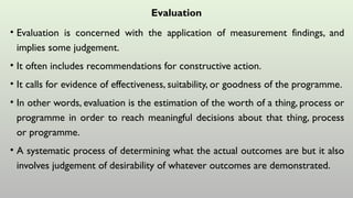 Evaluation
• Evaluation is concerned with the application of measurement findings, and
implies some judgement.
• It often includes recommendations for constructive action.
• It calls for evidence of effectiveness, suitability, or goodness of the programme.
• In other words, evaluation is the estimation of the worth of a thing, process or
programme in order to reach meaningful decisions about that thing, process
or programme.
• A systematic process of determining what the actual outcomes are but it also
involves judgement of desirability of whatever outcomes are demonstrated.
 