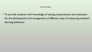 Aim(s) of the Study
• To provide students with knowledge of testing, measurement and evaluation
for the development and management of different ways of measuring student’s
learning behaviour.
 