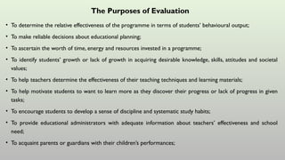 The Purposes of Evaluation
• To determine the relative effectiveness of the programme in terms of students’ behavioural output;
• To make reliable decisions about educational planning;
• To ascertain the worth of time, energy and resources invested in a programme;
• To identify students’ growth or lack of growth in acquiring desirable knowledge, skills, attitudes and societal
values;
• To help teachers determine the effectiveness of their teaching techniques and learning materials;
• To help motivate students to want to learn more as they discover their progress or lack of progress in given
tasks;
• To encourage students to develop a sense of discipline and systematic study habits;
• To provide educational administrators with adequate information about teachers’ effectiveness and school
need;
• To acquaint parents or guardians with their children’s performances;
 