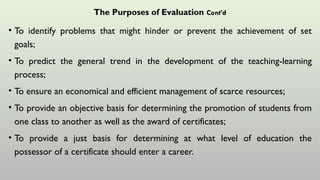 The Purposes of Evaluation Cont’d
• To identify problems that might hinder or prevent the achievement of set
goals;
• To predict the general trend in the development of the teaching-learning
process;
• To ensure an economical and efficient management of scarce resources;
• To provide an objective basis for determining the promotion of students from
one class to another as well as the award of certificates;
• To provide a just basis for determining at what level of education the
possessor of a certificate should enter a career.
 