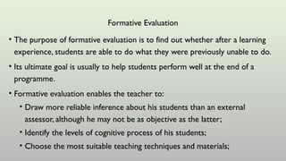 Formative Evaluation
• The purpose of formative evaluation is to find out whether after a learning
experience, students are able to do what they were previously unable to do.
• Its ultimate goal is usually to help students perform well at the end of a
programme.
• Formative evaluation enables the teacher to:
• Draw more reliable inference about his students than an external
assessor, although he may not be as objective as the latter;
• Identify the levels of cognitive process of his students;
• Choose the most suitable teaching techniques and materials;
 